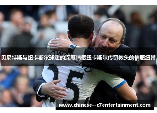贝尼特斯与纽卡斯尔球迷的深厚情感纽卡斯尔传奇教头的情感纽带