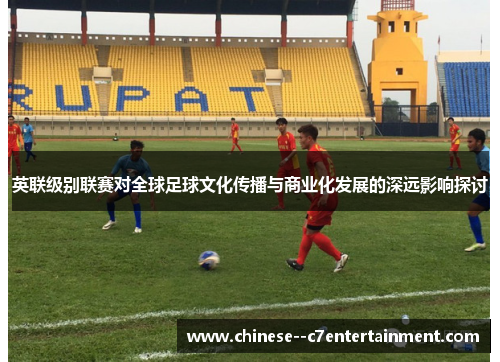 英联级别联赛对全球足球文化传播与商业化发展的深远影响探讨 英联级别联赛对全球足球文化传播与商业化发展的深远影响探讨