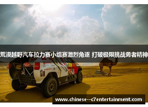 荒漠越野汽车拉力赛小组赛激烈角逐 打破极限挑战勇者精神 荒漠越野汽车拉力赛小组赛激烈角逐 打破极限挑战勇者精神