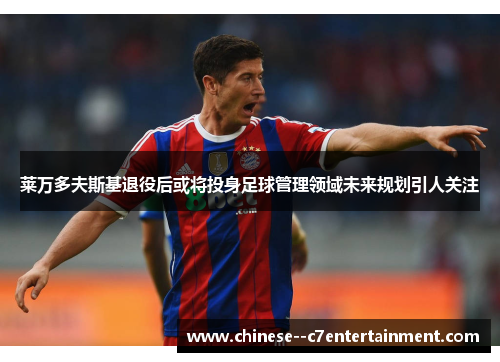 莱万多夫斯基退役后或将投身足球管理领域未来规划引人关注