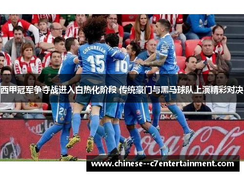 西甲冠军争夺战进入白热化阶段 传统豪门与黑马球队上演精彩对决