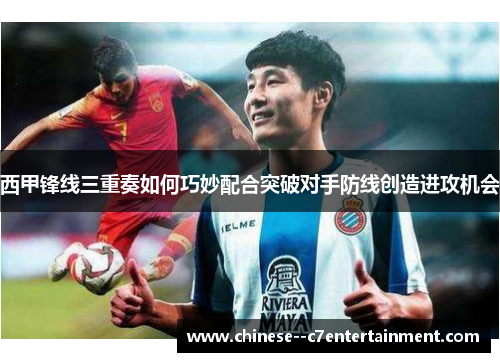 西甲锋线三重奏如何巧妙配合突破对手防线创造进攻机会