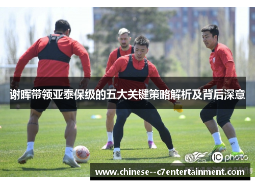 谢晖带领亚泰保级的五大关键策略解析及背后深意