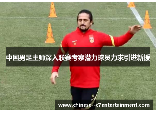 中国男足主帅深入联赛考察潜力球员力求引进新援