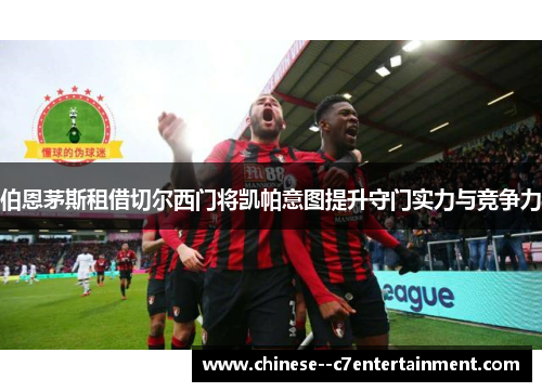 伯恩茅斯租借切尔西门将凯帕意图提升守门实力与竞争力 伯恩茅斯租借切尔西门将凯帕意图提升守门实力与竞争力