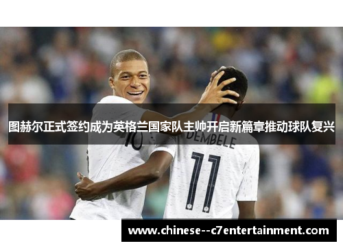 图赫尔正式签约成为英格兰国家队主帅开启新篇章推动球队复兴