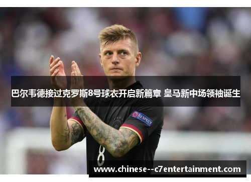 巴尔韦德接过克罗斯8号球衣开启新篇章 皇马新中场领袖诞生