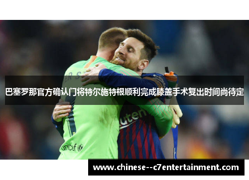 巴塞罗那官方确认门将特尔施特根顺利完成膝盖手术复出时间尚待定