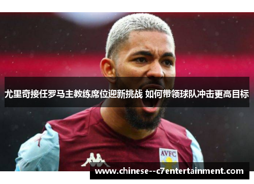 尤里奇接任罗马主教练席位迎新挑战 如何带领球队冲击更高目标 尤里奇接任罗马主教练席位迎新挑战 如何带领球队冲击更高目标