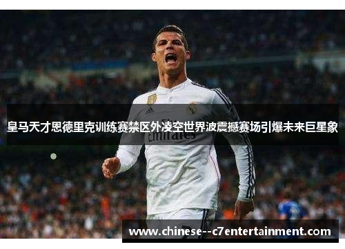 皇马天才恩德里克训练赛禁区外凌空世界波震撼赛场引爆未来巨星象