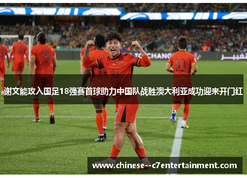 谢文能攻入国足18强赛首球助力中国队战胜澳大利亚成功迎来开门红