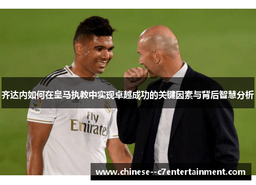 齐达内如何在皇马执教中实现卓越成功的关键因素与背后智慧分析