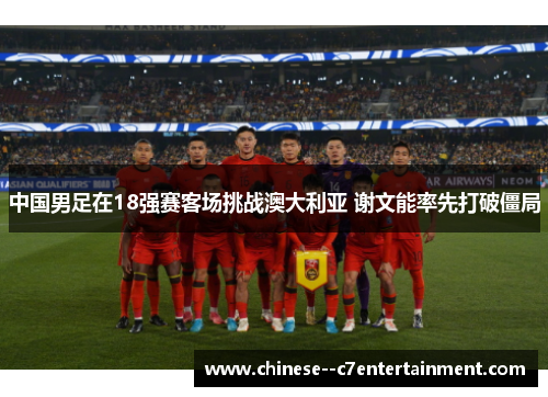 中国男足在18强赛客场挑战澳大利亚 谢文能率先打破僵局