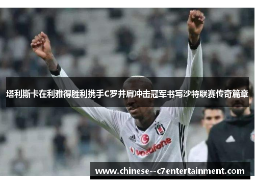 塔利斯卡在利雅得胜利携手C罗并肩冲击冠军书写沙特联赛传奇篇章