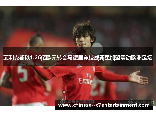菲利克斯以1.26亿欧元转会马德里竞技成新星加盟震动欧洲足坛